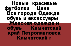 Новые, красивые футболки  › Цена ­ 550 - Все города Одежда, обувь и аксессуары » Женская одежда и обувь   . Камчатский край,Петропавловск-Камчатский г.